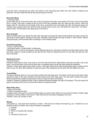 The Scouts Games Compendium
round the room, touching all four walls, and returns to the 'launching pad' where the next 'rocket is waiting to be
launched. The first 'rocket' lets off the second and returns to his Six.
Round the Moon
• A chair per team.
All the Sixes line up at the end of the room. Each Cub places his hands on the waist of the Cub in front so the Sixes
form a 'rocket'. One chair is placed at the far end of the room opposite each Six, these are the 'moons'. When the
leader calls 'Go', the Sixes run the length of the room, round their 'moon' and back into orbit. As they pass base, the
'rockets' drop a section each time and the Cubs sit down there one by one, until finally the 'nose cone' - the Sixer -
returns home. The first team to be sitting down is the winner.
Skin the Snake
Team members stand one behind the other with legs apart and pass their right hands between the legs to grasp the
left hands of those behind. Starting at the back, members crawl through the legs of those in front of them, without
losing hand grip, until the whole team is standing in a line holding hands.
Seed Planting Relay
• 6 cups, or jars per team
• One bag of seeds, or pasta shells, or dried peas
Following a line, or rope on the ground, and by walking heel to toe, each team member must stop (about every 3 feet
and drop a seed in a small mouthed jar set near the line. When he reaches the end, he runs back and taps the next
boy on the team.
Stacking the Cans
• 6 cans per team
Patrols or sixes stand in lines. They have to run to the end of the hall in relay fashion and each one add a can to the
stack. The winning team is the first one back with a completed stack and all their team standing to attention.
Variation: Teams work against each other in pairs - One team stands at the side throwing bean bags or dusters at the
piles of cans, the other team attempts to build up the pile. After swapping over the team with the fastest time wins.
Tunnel Relay
The team members stand in a line one behind another with their legs apart. The person at the back of the team crawls
through the legs of the other members and then stands at the front, legs open. The next team member then goes.
When everyone has crawled through (team is back in order) the team has finished.
Variation: Instead of crawling through a ball is passed backwards between the legs of the players. This will require the
person at the end of the line to run to the front when he receives the ball.
Water Relay Race
• Paper cup per team
• 2 dixies or buckets per team
Transport water from point A to point B holding water can above head. Water can has small nail holes in bottom edge
resulting in a shower effect on the carrier. Team that has the most water average per den wins.
Variation: Carry cup of water on foot.
Wheels
Line patrols up. Give each team member a number. Then shout out modes of transport e.g. car. Number four runs
because it has four wheels. Any mode of transport is applicable:
1 - unicycle
2 - bicycle
3 - trike or a unicycle and a bicycle.
4 - car
5 - Unicycle on top of a car
22
 