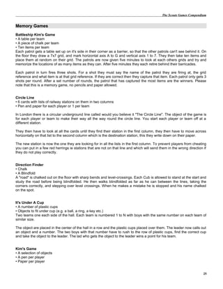 The Scouts Games Compendium
Memory Games
Battleship Kim's Game
• A table per team
• A piece of chalk per team
• Ten items per team
Each patrol gets a table set up on it's side in their corner as a barrier, so that the other patrols can't see behind it. On
the floor they draw a 7x7 grid, and mark horizontal axis A to G and vertical axis 1 to 7. They then take ten items and
place them at random on their grid. The patrols are now given five minutes to look at each others grids and try and
memorize the locations of as many items as they can. After five minutes they each retire behind their barricades.
Each patrol in turn fires three shots. For a shot they must say the name of the patrol they are firing at, the grid
reference and what item is at that grid reference. If they are correct then they capture that item. Each patrol only gets 3
shots per round. After a set number of rounds, the patrol that has captured the most items are the winners. Please
note that this is a memory game, no pencils and paper allowed.
Circle Line
• 6 cards with lists of railway stations on them in two columns
• Pen and paper for each player or 1 per team
In London there is a circular underground line called would you believe it "The Circle Line". The object of the game is
for each player or team to make their way all the way round the circle line. You start each player or team off at a
different station.
They then have to look at all the cards until they find their station in the first column, they then have to move across
horizontally on that list to the second column which is the destination station, this they write down on their paper.
The new station is now the one they are looking for in all the lists in the first column. To prevent players from cheating
you can put in a few red herrings ie stations that are not on that line and which will send them in the wrong direction if
they do not play correctly.
Direction Finder
• Chalk
• A Blindfold
A "road" is chalked out on the floor with sharp bends and level-crossings. Each Cub is allowed to stand at the start and
study the road before being blindfolded. He then walks blindfolded as far as he can between the lines, taking the
corners correctly, and stepping over level crossings. When he makes a mistake he is stopped and his name chalked
on the spot.
It's Under A Cup
• A number of plastic cups
• Objects to fit under cup (e.g. a ball, a ring, a key etc.)
Two teams one each side of the hall. Each team is numbered 1 to N with boys with the same number on each team of
similar size.
The object are placed in the center of the hall in a row and the plastic cups placed over them. The leader now calls out
an object and a number. The two boys with that number have to rush to the row of plastic cups, find the correct cup
and take the object to the leader. The lad who gets the object to the leader wins a point for his team.
Kim's Game
• A selection of objects
• A pen per player
• Paper per player
25
 