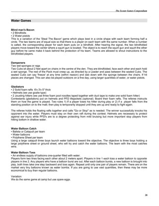 The Scouts Games Compendium
Water Games
Blind man's Bacon
• 2 Blindfolds
• 2 Water pistols
This is a variation of the 'Steal The Bacon' game which plays best in a circle shape with each team forming half a
circle. The two teams are of equal size so that there is a player on each team with the same number. When a number
is called, the corresponding player for each team puts on a blindfold. After hearing the signal, the two blindfolded
players move toward the center where a squirt gun is located. The object is to reach the squirt gun and squirt the other
guy before he came make it back behind the protection of his team. Teams are allowed to shout instructions to the
blindfolded players.
Dampeners
Two wet sponges or rags
Two Cubs sit about 2 feet apart on chairs in the centre of the den. They are blindfolded, face each other and each hold
a wet sponge. The rest of the Pack must creep up, as directed by a Leader and pass between the seated Cubs. The
seated Cubs can say 'freeze' at any time (within reason) and dab down with the sponge between the chairs. If hit
places are changed. This can also be played outdoors on a fine day, using larger quantities of water, or water pistols.
Gladiators
• 2 Solid foam rafts 6'x 3'x 5" thick
• Helmets (we use goalie type)
• 2 Jousting hitters (we use three foam pool noodles taped together with duct tape to make one solid foam hitter)
Contestants (gladiators) put on helmets and PFD lifejackets (optional). Board their foam rafts. The referee instructs
them on how the game is played. Two rules 1) If a player loses his hitter during play or 2) if a player falls from the
standing position on to the matt; then play is temporarily stopped until they are up and ready to fight again.
The referee holds the floating rafts together and calls "Go or Stop" as is needed. The winner successfully knocks his
opponent into the water. Players must stay on their own raft during the contest. Helmets are necessary to protect
against ear injury while PFD's are to a degree protecting from mild bruising but more important stop players from
hitting bottom in shallow water.
Water Balloon Catch
• Balista or Catapult per team
• Water balloons
• Polythene Sheet per team
Using a large catapult three boys launch water balloons toward the objective. The objective is three boys holding a
large polythene sheet or ground sheet, who will try and catch the water balloons. The team with the most catches
wins.
Water Balloon Toss
• An endless supply of balloons one-quarter filled with water.
Players form two lines facing each other about 2 meters apart. Players in line 1 each toss a water balloon to opposite
players in line 2. Any players who have a balloon burst are out. After each balloon bursts, a new balloon is brought into
play, both lines take one step backward and toss again. Repeat until only one pair of players remain. There are on the
market very tiny balloons known as water bombs. If you are going to use vast quantities, then these may be more
economical to buy than regular balloons.
Variation:
We do the same game at camp but use spare eggs.
28
 