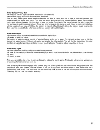 The Scouts Games Compendium
Water Balloon Volley Ball
• A volleyball net or a rope over which the balloons can be tossed
• An endless supply of balloons a quarter filled with water
This is a very messy game and is therefore ideal for hot days at camp. Your net or rope is stretched between two
poles or trees just above head height. You have two teams and one balloon a quarter filled with water. If you put too
much water into the balloons then they tend to burst too easily. The object of the game is to lob the balloon over the
net and try and soak the opposing team. There is a lot of strategy in this game on such things as catching the balloon
without bursting it and ways of lobbing the balloon to make it difficult to catch. When the balloon bursts on one side
then a point is awarded to the other side, and a new balloon is brought into play.
Water Bomb Fight
• An endless supply of paper squares to construct water bombs from
• A bucket of water per patrol
Each patrol is given the same number of sheets of paper and a jug of water. On the word go they have to fold the
papers into water bombs. Fill them with water and splatter the other patrols. You will find the instructions for water
bombs in any good origami book and also in many scouting books. This game is best played out of doors.
Water Pistol Fight
• A water pistol or a washing up liquid squeezy bottle per team
• A flack jacket made from a double sheet of newspaper with a hole in the center for the players head to go through
per team
• A supply of water
This game should be played out of doors and could be a basis for a wide game. The trouble with shooting type games,
is knowing when someone has been hit.
This is the object of the newspaper flack jackets. Any hits on the jacket will be easily visible. Any players with wet
patches on their flack jackets, are not allowed to fire on an opponent and must return to their home base for a
replacement flack jacket. The team that has the most dry flack jackets at the end of the game are the winners.
Obviously you can't use this idea if it is raining.
29
 