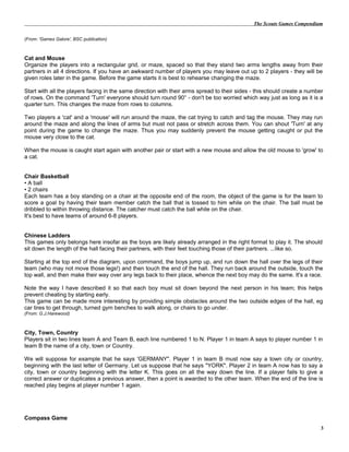 The Scouts Games Compendium
(From: 'Games Galore', BSC publication)
Cat and Mouse
Organize the players into a rectangular grid, or maze, spaced so that they stand two arms lengths away from their
partners in all 4 directions. If you have an awkward number of players you may leave out up to 2 players - they will be
given roles later in the game. Before the game starts it is best to rehearse changing the maze.
Start with all the players facing in the same direction with their arms spread to their sides - this should create a number
of rows. On the command 'Turn' everyone should turn round 90° - don't be too worried which way just as long as it is a
quarter turn. This changes the maze from rows to columns.
Two players a 'cat' and a 'mouse' will run around the maze, the cat trying to catch and tag the mouse. They may run
around the maze and along the lines of arms but must not pass or stretch across them. You can shout 'Turn' at any
point during the game to change the maze. Thus you may suddenly prevent the mouse getting caught or put the
mouse very close to the cat.
When the mouse is caught start again with another pair or start with a new mouse and allow the old mouse to 'grow' to
a cat.
Chair Basketball
• A ball
• 2 chairs
Each team has a boy standing on a chair at the opposite end of the room, the object of the game is for the team to
score a goal by having their team member catch the ball that is tossed to him while on the chair. The ball must be
dribbled to within throwing distance. The catcher must catch the ball while on the chair.
It's best to have teams of around 6-8 players.
Chinese Ladders
This games only belongs here insofar as the boys are likely already arranged in the right format to play it. The should
sit down the length of the hall facing their partners, with their feet touching those of their partners. ...like so.
Starting at the top end of the diagram, upon command, the boys jump up, and run down the hall over the legs of their
team (who may not move those legs!) and then touch the end of the hall. They run back around the outside, touch the
top wall, and then make their way over any legs back to their place, whence the next boy may do the same. It's a race.
Note the way I have described it so that each boy must sit down beyond the next person in his team; this helps
prevent cheating by starting early.
This game can be made more interesting by providing simple obstacles around the two outside edges of the hall, eg
car tires to get through, turned gym benches to walk along, or chairs to go under.
(From: G.J.Harewood)
City, Town, Country
Players sit in two lines team A and Team B, each line numbered 1 to N. Player 1 in team A says to player number 1 in
team B the name of a city, town or Country.
We will suppose for example that he says 'GERMANY". Player 1 in team B must now say a town city or country,
beginning with the last letter of Germany. Let us suppose that he says "YORK". Player 2 in team A now has to say a
city, town or country beginning with the letter K. This goes on all the way down the line. If a player fails to give a
correct answer or duplicates a previous answer, then a point is awarded to the other team. When the end of the line is
reached play begins at player number 1 again.
Compass Game
3
 