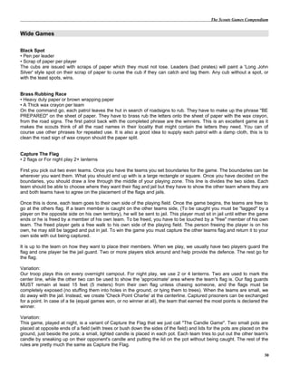 The Scouts Games Compendium
Wide Games
Black Spot
• Pen per leader
• Scrap of paper per player
The cubs are issued with scraps of paper which they must not lose. Leaders (bad pirates) will paint a 'Long John
Silver' style spot on their scrap of paper to curse the cub if they can catch and tag them. Any cub without a spot, or
with the least spots, wins.
Brass Rubbing Race
• Heavy duty paper or brown wrapping paper
• A Thick wax crayon per team
On the command go, each patrol leaves the hut in search of roadsigns to rub. They have to make up the phrase "BE
PREPARED" on the sheet of paper. They have to brass rub the letters onto the sheet of paper with the wax crayon,
from the road signs. The first patrol back with the completed phrase are the winners. This is an excellent game as it
makes the scouts think of all the road names in their locality that might contain the letters they need. You can of
course use other phrases for repeated use. It is also a good idea to supply each patrol with a damp cloth, this is to
clean the road sign of wax crayon should the paper split.
Capture The Flag
• 2 flags or For night play 2+ lanterns
First you pick out two even teams. Once you have the teams you set boundaries for the game. The boundaries can be
wherever you want them. What you should end up with is a large rectangle or square. Once you have decided on the
boundaries, you should draw a line through the middle of your playing zone. This line is divides the two sides. Each
team should be able to choose where they want their flag and jail but they have to show the other team where they are
and both teams have to agree on the placement of the flags and jails.
Once this is done, each team goes to their own side of the playing field. Once the game begins, the teams are free to
go at the others flag. If a team member is caught on the other teams side, (To be caught you must be "tagged" by a
player on the opposite side on his own territory), he will be sent to jail. This player must sit in jail until either the game
ends or he is freed by a member of his own team. To be freed, you have to be touched by a "free" member of his own
team. The freed player gets a free walk to his own side of the playing field. The person freeing the player is on his
own, he may still be tagged and put in jail. To win the game you must capture the other teams flag and return it to your
own side with out being captured.
It is up to the team on how they want to place their members. When we play, we usually have two players guard the
flag and one player be the jail guard. Two or more players stick around and help provide the defence. The rest go for
the flag.
Variation:
Our troop plays this on every overnight campout. For night play, we use 2 or 4 lanterns. Two are used to mark the
center line, while the other two can be used to show the 'approximate' area where the team's flag is. Our flag guards
MUST remain at least 15 feet (5 meters) from their own flag unless chasing someone, and the flags must be
completely exposed (no stuffing them into holes in the ground, or tying them to trees). When the teams are small, we
do away with the jail. Instead, we create 'Check Point Charlie' at the centerline. Captured prisoners can be exchanged
for a point. In case of a tie (equal games won, or no winner at all), the team that earned the most points is declared the
winner.
Variation:
This game, played at night, is a variant of Capture the Flag that we just call "The Candle Game". Two small pots are
placed at opposite ends of a field (with trees or bush down the sides of the field) and lids for the pots are placed on the
ground, just beside the pots; a small, lighted candle is placed in each pot. Each team tries to put out the other team's
candle by sneaking up on their opponent's candle and putting the lid on the pot without being caught. The rest of the
rules are pretty much the same as Capture the Flag.
30
 