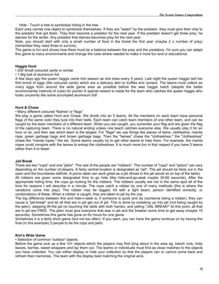The Scouts Games Compendium
Hide - Touch a tree to symbolize hiding in the tree.
Each prey carries one object to symbolize themselves. If they are "eaten" by the predator, they must give their chip to
the predator that got them. They then become a predator for the next year. If the predator doesn't get three prey, he
starves for the winter. Any predator that starves becomes prey for the next year.
Note, you should start with only a small number of food in the forest the first year (maybe 2 x number of prey)
(remember they need three to survive).
The game is fun and shows how there must be a balance between the prey and the predators. I'm sure you can adapt
this game to many environments and change the rules where needed to make it more fun and or educational.
Haggis Hunt
• 200 Small coloured cards or similar
• 1 Big ball of aluminium foil
A few days ago the queen haggis came into season as she does every 5 years. Last night the queen haggis laid her
first brood of eggs (the coloured cards) which are a delicacy akin to truffles and caviare. The teams must collect as
many eggs from around the wide game area as possible before the wee haggis hatch (despite the better
environmental instincts of cubs) for points! A special reward is made for the team who catches the queen haggis who
looks uncannily like some scrumpled aluminium foil!
Hunt & Chase
• Many different coloured 'flashes' or 'flags'
We play a game called Hunt and Chase. We divide into an 5 teams. All the members on each team have personal
flags of the same color they tuck into their belts. Each team can catch team members of one other team, and can be
caught by the team members of a different team. When you are caught, you surrender your flag and are given the flag
of the capturing team. There is no natural ending unless one teach catches everyone else. We usually play it for an
hour or so, and then see which team is the largest. For "flags" we use things like pieces of twine, clothesline, manila
rope, green garbage bags and brown garbage bags. Then the "twines" chase the "clotheslines," the "clotheslines"
chase the "manila ropes," the etc. Some teams usually try to get other teams to help them. For example, the manila
ropes could conspire with the twines to entrap the clotheslines. It is much more fun in that respect if you have 5 teams
rather than 4 or fewer.
Jail Break
There are two "cops" and one "jailor". The rest of the people are "robbers". The number of "cops" and "jailors" can vary
depending on the number of players. A fairly central location is designated as "jail", The jail should be fairly out in the
open and the boundaries definite. A picnic table can work great as a jail (those in the jail would sit on top of the table).
All robbers are given some designated time to go hide (like hide-and-go-seek maybe 30-60 seconds). After the
appropriate hiding time, the cops go looking for the robbers. The robbers usually are not in the same spot all of the
time for reasons I will describe in a minute. The cops catch a robber by one of many methods (this is where the
variations come into play). The robber may be tagged, hit with a light beam, person identified correctly, or
combinations of these. When a robber is caught, they are taken to jail by the cop.
The big difference between this and hide-n-seek is, if someone is quick and sly (someone being a robber), they can
cause a "jail-break" and let all that are in jail get out of jail. This is done by sneaking up into jail (not being caught by
the jailor), stepping IN the jail (or touching the table with both hands), and yelling "JAIL BREAK!" At this point, all that
are in jail are FREE. The jailor must give everyone that was in jail and the breaker some time to get away (maybe 15
seconds). Sometimes this game has gone on for hours for one game.
Sometimes it is a fairly short game (but not too often). If you want, you can have the game continue on by having the
final (in this example) 3 people to be the cops and jailor.
Kim's Wide Game
• Selection of common 'outdoor' objects
Before the game pick up a few 10+ objects which the players may find lying about in the area eg. beech nuts, holly
leaves, berries, sweet wrappers and lay them out. The teams or individuals must find as close matches to the objects
you have collected. You can either display or hide your collection so that the players can or cannot come back and
refresh their memories. The team with the display best matching the original wins.
32
 