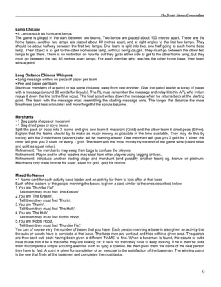 The Scouts Games Compendium
Lamp Chicane
• 4 Lamps such as hurricane lamps
The game is played in the dark between two teams. Two lamps are placed about 100 metres apart. These are the
home bases. Another two lamps are placed about 40 metres apart, and at right angles to the first two lamps. They
should be about halfway between the first two lamps. One team is split into two, one half going to each home base
lamp. Their object is to get to the other homebase lamp, without being caught. They must go between the other two
lamps to get there. There is no restriction on how far out they go to either side to get to the other home lamp, but they
must go between the two 40 metres apart lamps. For each member who reaches the other home base, their team
wins a point.
Long Distance Chinese Whispers
• Long message written on piece of paper per team
• Pen and paper per team
Distribute members of a patrol or six some distance away from one another. Give the patrol leader a scrap of paper
with a message (around 30 words for Scouts). The PL must remember the message and relay it to his APL who in turn
relays it down the line to the final scout. The final scout writes down the message when he returns back at the starting
point. The team with the message most resembling the starting message wins. The longer the distance the more
breathless (and less articulate) and more forgetful the scouts become.
Merchants
• 1 Bag pasta shapes or macaroni
• 1 Bag dried peas or soya beans
Split the pack or troop into 2 teams and give one team 6 macaroni (Gold) and the other team 6 dried peas (Silver).
Explain that the teams should try to make as much money as possible in the time available. They may do this by
trading with the 2 merchants (leaders) who will be roaming around. One merchant will give you 2 gold for 1 silver, the
other will give you 2 silver for every 1 gold. The team with the most money by the end of the game wins (count silver
and gold as equal value).
Refinement: The merchants may swap their bags to confuse the players
Refinement: Player and/or other leaders may steal from other players using tagging or lives.
Refinement: Introduce another trading stage and merchant (and possibly another team) eg. bronze or platinum.
Merchants only trade bronze for silver, silver for gold, gold for bronze.
Mixed Up Names
• 1 Name card for each activity base leader and an activity for them to look after at that base
Each of the leaders or the people manning the bases is given a card similar to the ones described below:
1.You are 'Thunder Fist'.
Tell them they must find 'The Kraken'.
2.You are 'The Kraken'.
Tell them they must find 'Thorin'.
3.You are 'Thorin'.
Tell them they must find 'The Hulk'.
4.You are 'The Hulk'.
Tell them they must find 'Robin Hood'.
5.You are 'Robin Hood'.
Tell them they must find 'Thunder Fist'.
You can of course vary the number of bases that you have. Each person manning a base is also given an activity that
the cubs or scouts have to complete at that base. The base men are sent out and hide within a given area. The patrols
are then sent out, each having been given a different 'NAME' to find. When a baseman is found, the scouts or cubs
have to ask him if he is the name they are looking for. If he is not then they have to keep looking. If he is then he asks
them to complete a simple scouting exercise such as tying a bowline. He then gives them the name of the next person
they have to find. A point is given for completion of an exercise to the satisfaction of the baseman. The winning patrol
is the one that finds all the basemen and completes the most tasks.
33
 