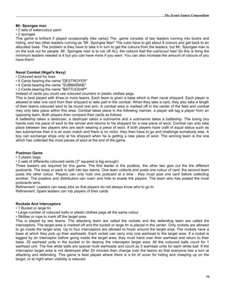 The Scouts Games Compendium
Mr. Spongee man
• 2 sets of watercolour paint
• 2 sponges
This game is brilliant if played occasionally (like camp) The game consists of two leaders running into bushs and
hiding. and two other leaders running as "Mr. Spongee Man" The cubs have to get about 8 colours and get back to an
allocated base. The problem is they have to take it in turn to get the colours from the leaders, but Mr. Spongee man is
on the look out for people. Mr. Spongee man is to rub off ALL the colours that the cub/scout has! So this is tiring the
minimum leaders needed is 4 but you can have more if you want. You can also increase the amount of colours of you
have them!
Naval Combat (Nigel's Navy)
• Coloured wool for lives
• 6 Cards bearing the name "DESTROYER"
• 4 Cards bearing the name "SUBMARINE"
• 2 Cards bearing the name "BATTLESHIP"
Instead of cards you could use coloured counters or plastic clothes pegs.
This is best played with three or more teams. Each team is given a base which is their naval shipyard. Each player is
allowed to take one card from their shipyard to take part in the combat. When they take a card, they also take a length
of their teams coloured wool to tie round one arm. A combat area is marked off in the center of the field and combat
may only take place within this area. Combat takes place in the following manner, a player will tag a player from an
opposing team. Both players then compare their cards as follows:
A battleship takes a destroyer, a destroyer takes a submarine and a submarine takes a battleship. The losing boy
hands over his piece of wool to the winner and returns to his shipyard for a new piece of wool. Combat can only take
place between two players who are each wearing a piece of wool. If both players have craft of equal status such as
two submarines then it is an even match and there is no victor, they then have to go and challenge somebody else. A
boy can exchange ships only at his shipyard when he is getting a new piece of wool. The winning team is the one
which has collected the most pieces of wool at the end of the game.
Postman Game
• 3 plastic bags
• 2 sets of differently coloured cards (2" squared is big enough)
Three leaders are required for this game. The first leader is the postbox, the other two give out the the different
postcards. The troop or pack is split into two teams. One team collects and posts one colour of card, the second team
posts the other colour. Players can only hold one postcard at a time - they must post one card before collecting
another. The postbox and distributors can roam and hide to evade the players. The team who has posted the most
postcards wins.
Refinement: Leaders can swap jobs so that players do not always know who to go to
Refinement: Spare leaders can rob players of their cards
Rockets And Interceptors
• 1 Bucket or large tin
• Large number of coloured balls or plastic clothes pegs all the same colour
• Skittles or rope to mark off the target area
This is played by two teams. The attacking team are called the rockets and the defending team are called the
interceptors. The target area is marked off and the bucket or large tin is placed in the center. Only rockets are allowed
to go inside the target area. Up to four interceptors are allowed to hover around the target area. The rockets have a
base at which they pick up their warheads. Each rocket can carry only one warhead to the target area. If a rocket is
tagged by an interceptor before going inside the target area, they must hand over their warhead and return to their
base. 20 warhead units in the bucket or tin destroy the interceptor target area. All the coloured balls count for 1
warhead unit. The five white balls are special multi warheads and count as 5 warhead units for each white ball. If the
interceptor target area is not destroyed after 20 minutes then change over the teams so that everyone has a turn at
attacking and defending. This game is best played where there is a bit of cover for hiding and creeping up on the
target, or at night when visibility is reduced.
34
 