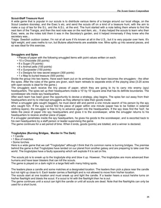 The Scouts Games Compendium
Scout-Staff Treasure Hunt
A wide game that is popular in our scouts is to distribute various items of a trangia around our local village, on the
Scout Leaders doorstep, and the Exec.'s etc, and send the scouts off on a kind of a treasure hunt, with the aim to
make a cup of tea for the S.L. and the A.S.L. at the end. The hunt started with a note telling them where to find the
next item of the Trangia, and then the next note was on the next item, etc... It also helped the scouts to learn who their
Exec. were, as the notes told them it was in the Secretary's garden, and it helped immensely if they knew who the
secretary was...
Tragia: Swedish outdoor cooker, I'm not at all sure if it's known at all in the U.S., but it is very popular over here. It's
light weight, and uses meths to run, but Butane attachments are available now. Mine splits up into several pieces, and
so was ideal for this exercise.
Smugglers and Spies
• Pieces of paper with the following smuggled items with point values written on each:
• 10 x Chocolate (50 points)
• 8 x Sugar (75 points)
• 8 x Animal pelts (100 points)
• 6 x Gunpowder (150 points)
• 3 x Designs for new secret weapon (300 points)
• 1 x Map to buried treasure (500 points)
Divide the group into two teams. Have each team put on its armbands. One team becomes the smugglers - the other
the spies. After the rules of the game are given, each team retreats to separate ends of the playing area (3-20 acres
with open woods is ideal for the game.)
The smugglers each receive the tiny pieces of paper, which they are going to try to carry into enemy (spy)
headquarters. The spies set up their headquarters inside a 10' by 10' square area that has its definite boundaries. The
scorekeeper sits inside spy headquarters.
After each team has been given the opportunity to devise a strategy, play begins. The spies fan out away from their
headquarters and try to intercept smugglers as they attempt to take their goods inside.
When a smuggler gets caught (tagged), he must stand still and permit a one minute search of his person by the spy
who caught him. If the spy cannot find the piece of paper within one minute (paper has to be hidden in external
clothing layers), the smuggler is free to try to advance again into the headquarters. If the spy does find the 'loot', he
takes the piece of paper into spy headquarters and gives it to the scorekeeper, while the smuggler returns to his
headquarters to receive another piece of paper.
If a smuggler penetrates inside the spy headquarters, he gives his goods to the scorekeeper, and is escorted back to
his own headquarters by a staff person or leader supervising the game.
The game continues for a set period of time. When it ends, goods (points) are totalled, and a winner is declared.
Troglodytes (Burning Bridges, Murder In The Dark)
• 1 Candle
• 1 Box of matches
• Some torches
Here is a wide game that we call "Troglodytes" although I think that it's common name is burning bridges. The premise
behind the game is that Troglodytes have landed on our planet from another galaxy and are preparing to take over the
world. The troglodytes have a faulty spaceship which will explode if it is set on fire.
The scouts job is to sneak up to the troglodyte ship and blow it up. However, The troglodytes are more advanced than
humans and have laser blasters that can kill the scouts.
The game is played on a dark night in a large field with many hiding spots.
The leaders place a candle and some matches at a designated location. The leaders then pick a place near the candle
but not right up close to it. Each leader carries a flashlight and is not allowed to move from his/her location.
The scouts start at one location and must sneak up and light the candle. If a leader hears a scout he/she turns on
his/her flashlight and blasts the scout. If a scout is hit with the flashlight then he is out.
The game continues until a scout can light the candle or until all scouts are dead. Note that the flashlights can only be
used for a short burst.
35
 