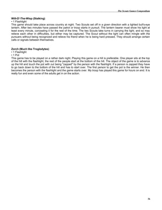 The Scouts Games Compendium
Will-O'-The-Wisp (Stalking)
• 1 Flashlight
This game should take place across country at night. Two Scouts set off in a given direction with a lighted bull's-eye
lantern. After two minutes have passed the patrol or troop starts in pursuit. The lantern bearer must show his light at
least every minute, concealing it for the rest of the time. The two Scouts take turns in carrying the light, and so may
relieve each other in difficulties, but either may be captured. The Scout without the light can often mingle with the
pursuers without being recognized and relieve his friend when he is being hard pressed. They should arrange certain
calls or signals between themselves.
Zorch (Much like Troglodytes)
• 1 Flashlight
• 1 Pot
This game has to be played on a rather dark night. Playing this game on a hill is preferable. One player sits at the top
of the hill with the flashlight, the rest of the people start at the bottom of the hill. The object of the game is to advance
up the hill and touch the pot with out being "zapped" by the person with the flashlight. If a person is zapped they have
to go back down to the bottom of the hill and has to start over. The first person to get the pot is the winner. He then
becomes the person with the flashlight and the game starts over. My troop has played this game for hours on end. It is
really fun and even some of the adults get in on the action.
36
 