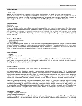 The Scouts Games Compendium
Other Games
Animal Snap
Several packs of animal snap type picture cards - Make sure you have the same number of each animal card
Distribute these cards one to each person but tell them not to look at the picture. On the command go they must look
at their card and by making the noise of that animal they must find all the other people in the hall with that card. A
very noisy game ideal as an ice breaker at mixed parties. Don't forget to get your cards back afterwards.
Balloon Baseball
• Balloons
• Markers for bases
Players are divided into two teams. Each team designates a pitcher who pitches to his own team. Each batter gets
two pitches to hit a balloon with his fist. If the balloon is hit, the fielding team tries to blow the balloon to the ground
before the batter runs around the bases. If they do not, a run is scored. Play continues until everyone on the batting
team has been 'up to bat'. Then the inning is over and teams switch places. The game continues for a specified
number of innings.
Blackout Musical Chairs
• 1 Tape recorder and music
• 1 chair per player
New twist to musical chairs. arrange the chairs in a circle facing outward with the players forming a circle around the
outside of the chairs. The players must keep theirs hands behind their backs. The catch is that when the music is on,
the lights are out, and when the music is off the lights are on, otherwise; it is played like musical chairs. Can also
divide the group into two, one going clockwise and the other going counterclockwise.
Blind Volleyball
• 1 blanket
• 1 volleyball or beachball
• 1 rope
Have a blanket hung over a volleyball net or rope forming a solid divider. The players must sit on the floor or on
chairs. Have the divider low enough so that they can't see under it. Play as in regular volleyball but use something
like a big, light, plastic bag, balloon, or beach ball.
Boat or Car Race
• A toy boat or car connected to a long length of string on a roller per team
This is an oldie but very good when you have a large group to keep amused and interested. You will need four toy
boats or cars. These are attached to long lengths of twine which are wound around pieces of dowel or broom handle.
Rotating the dowel winds on the twine and drags the toy car or boat along the floor. Split the group into two teams
and sit each team on opposite sides of the hall. Choose the biggest person from each team, explaining to the
children, that these people are going to try and win points for their team. My boats are red, blue, green and yellow.
The first race we use the red and the blue boat. One team is told to shout for the red and the other team to shout for
the blue. After the first race I change the boats for the other two boats. I tell the children that this is to ensure that
there was no advantage, as perhaps the boats could have been different weights. I then run the new boats out and
we have another race. The children get very excited during this game, but you have complete control. You only have
to direct the two children running the boats. The rest of the children are sitting at the sides cheering their boat in.
Clothes-peg Pegging
• 2 Lengths of rope or clothes line
• Coloured plastic clothes pegs
Have two small groups at the front. This time they have to peg clothes pegs on a length of line. The rest of the kids
cheers their team on. Two people on each team hold an end of the line the third person dashes to pick up the pegs
37
 