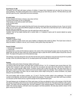 The Scouts Games Compendium
First Person To Me
This game can be used with large numbers of children. It keeps them interested and can play for as long as you
have questions. The object of the game is for a child to bring you an item that you ask for. The first child to you with
that item gets the prize. Listed below are some examples.
A Loose tooth
A rose coloured shirt dress or blouse. (any colour will do)
A picture of the queen (a coin or banknote)
Three hands on one wrist (a watch with hands)
A pair of white socks
A hairclip
Tell the children to be very careful that they don't bump into anyone as they are running up to you. If you run out of
ideas you can look to see what different people are wearing. You often find a child that won't join in with the games
as they never win anything.
Choose something that only they have, this will make them want to take part.
Variation: Ask for any object starting with a certain letter, or, if playing in teams ask for several objects by saying
using a word.
Floating Bomb
• Feather or balloon Chalk
Each six defends a quarter of the room and a feather is released at the centre by Akela. The Cubs have to blow to
keep the feather or balloon in the air, but if it lands in their portion they have been hit.
French Cricket
• 1 Cricket bat or baseball bat
• 1 Tennis ball
All players form a circle and the batsman stands in the centre of the circle facing the player who has the ball first. The
player with the ball can bowl under arm at the batsmans legs or pass the ball to another player around the circle to
bowl. The object of the game is to hit the batsmans legs.
The batsman must stay facing the man who first had the ball, but he is allowed to move the bat around him to protect
his legs. When the batsmans legs are hit, he swaps places with the player who bowled the ball.
Hockey
• 6 hockey sticks and a block of sponge rubber as the puck
The troop is split into two teams, and each team numbers off from 1 to 15, or however many scouts there are. One
hockey stick is placed in each goal mouth, the other four are placed, two each side of the centre line. Instead of a
ball, we use a small sponge rubber block. A kitchen scourer pad is about the right size. We have found that it is
better than a ball for indoor use, it doesn't roll too far and doesn't cause any damage. This is placed in the centre at
the start of each game. No sticks may be raised above ankle height during play to reduce accidents, any player
doing so has committed a foul.
The scout leader calls out three numbers, eg. 1,2 and 3. The first number called is the goalkeeper. The second
number is the defender, and the third number called is the attacker. The scouts from each team with those numbers,
run and pick up their sticks and try to get the sponge into the opposite teams goal.
The goal keepers are not allowed out of their goal areas, but they are allowed to pick up the sponge or kick the ball.
Any scouts committing a foul of any sort, have to spend 30 seconds in the Sin bin. The game continues until a goal is
scored. The sticks and the sponge puck, are then replaced in their starting positions, and three new numbers are
called. We continue playing, until each scout has played in all three positions. We also play another version of this
game using only four sticks.
39
 