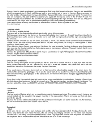 The Scouts Games Compendium
A game I used to play in scouts was the compass game. Everyone stood spread out around the room and was told to
orient themselves to 'north'. North could be real north or a convenient wall or corner in the room. Everyone except for
the caller and the referees closed their eyes (blindfolded if you don't think the honor system will work). The caller then
calls out a direction, like 'east' and then everyone turns (eyes still closed) and points in the direction of east. The
referee the goes around and taps the shoulder of anyone not pointing in the right direction. They are out. The game
continues until one player is left. It gets interesting when you start calling headings and bearings.
This is a good game as it only discriminates by your sense of direction, which improves as you play.
(From: John Holeman)
Compass Points
• 8/16 Poles or a piece of chalk
This game will be found excellent practice in learning the points of the compass.
Eight staves are arranged in star fashion on the ground all radiating from the center. One staff should point due North.
One Scout now takes up his position at the outer end of each staff, and represents one of the eight principal points of
the compass.
The Scoutmaster now calls out any two points, such as S.E. and N., and the two Scouts concerned must immediately
change places. Any one moving out of place without his point being named, or moving to a wrong place or even
hesitating, should lose a mark.
When changing places, Scouts must not cross the staves, but must go outside the circle of players. when three marks
have been lost the Scout should fall out. As the game goes on blank spaces will occur. These will make it slightly more
difficult for the remaining boys.
To make the game more difficult sixteen points may be used instead of eight. When played indoors the lines of the
compass may be drawn in chalk on the floor.
(From: 'Scouting Games' by Sir Robert Baden-Powell)
Crabs, Crows and Cranes
This is a running about game which is good if you are in a large hall or outside with a lot of boys. Split them into two
teams, in two lines across the hall. There should be a gap of a few feet between them. Near each end of the hall
should be a home line. One team are the crows, the other the cranes.
If you shout cranes, the cranes team must run to their home line without getting tagged by the crows team. Any
member of the cranes that gets tagged has to join the crows team. If you shout crows, the crows team has to run to
their home line without getting tagged by the cranes team. Any member of the crows that gets tagged has to join the
cranes team.
If you shout crabs they must all stand still. Anyone that moves must join the opposing team. You start off each time
with both teams lined up across the hall facing each other. The game ends when one team has all the players. You
can have a lot of fun rolling your RRRRR'S with this. CRRRRRRRRABS, CRRRRRRROWS, CRRRRRRANES.
Crab Football
• 1 ball
• 4 chairs
This is a version of football which can be played indoors using chairs as goal posts. The rules are much the same as
normal football with the exception that players must be in the crab position. That is on hands and feet with back
towards the ground.
You may like to make additional rules to prevent the goal keeper throwing the ball too far across the hall. For example,
the ball must bounce at least once on their side of the hall.
Dodge Ball
• 1 ball
Divide boys into two teams. One team makes a circle and the other team stands inside it. The boys forming the circle
throw a large ball at the boys inside the circle, who are running around trying not to be hit. The inside boys may not
catch the ball. A ball hitting a boy on the head does not count. Only boys in the outside circle may catch and throw the
ball. Boys who are hit below the knee join the outside circle and try to hit the inside boys.
4
 