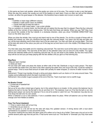 The Scouts Games Compendium
In this game we have rush goalies, where the goalie can come out of his area. This version is also a very fast game.
When we play this version we usually put one of the leaders on each team. Every so often we call out the leaders
number, as either the goal keeper or the attacker. We therefore have a leader and a scout on each side.
Islands
• 4 Skittles or bean bags (different colours)
• 4 Beads or balls (same colour as skittles)
• 1 Small cloth bag to keep the balls in
• 1 Whistle or other noise maker, I use a siren whistle
This is a variation on musical chairs, but the kids will not realize this the way that it is played. Place the four coloured
skittles at the four corners of your playing area. Tell the lads that these are islands. When you say "GO" they must
run around the outside of the four islands in a clockwise direction, when you shout "CHANGE DIRECTION" they
must run the other way round.
When you blow the whistle, they must go and stand next to one of the islands. You do this a couple of times with no
forfeits and nobody out, then you introduce the bag with the coloured beads. You reach into the bag and take one
out, all the boys standing next to that colour has to do ten press-ups. You then sort them all running again. This time
all the lads who land on the colour you pick out of the bag are out and have to sit in the middle (This keeps them out
of the way).
You then take away that skittle and it's matching coloured ball. The next time round all the lads on the chosen colour
have to do a hand stand. The next time all the lads on the selected colour are out and sit in the middle. You again
remove the selected skittle and it's matching coloured ball. So you are down to two skittles. By this time most of the
boys will be out and you just keep playing with the two skittles until you get to a final winning boy.
Mug Race
• Mug per team member
• 2 dixies per team
Fill one dixie with water and place the dixies at either side of the hall. Distribute a mug to each person. The team
must transfer the water from one dixie to the other passing the water from one mug to the next. Could be marked in
several ways: Time to move fixed amount of water with penalty for water dropped, or volume of water moved in fixed
time.
Refinement: Thread mug handles through a string and place objects such as chairs or if at camp around trees. This
creates some bottlenecks which the team must learn to limit.
Refinement: Give smaller mugs to people at the end of the line. Team must learn not to overfill mugs.
No Bowler Cricket
• 1 Cricket bat or baseball bat
• 1 Tennis ball
Set up as for any other cricket type of game, but in this variant there is no bowler. In this version the batsman has to
balance the ball on his bat, flip the ball in the air and then hit it. The batsman must run if he hits the ball or not. Any
fielding team player can stump the batsman if he is not at his wicket or catch him out. The batsman may also be out
if he drops the ball onto his own wicket.
When a batsman is out a new batsman, if one is available takes his place. When all batsmen are out then teams
change over from fielders to batters.
Pass The Parcel (Updated)
• 1 Timer or alarm clock with a loud ring
• 1 Small Box (to put clock in)
Pass the parcel is a bit old hat but the lads will enjoy this updated version. A timing device with a loud alarm
connected to it is passed in a box around the circle.
The person holding the box when the alarm goes off is either out or has to do a forfeit. There was a toy put out on the
market several years ago that did just this. It had some name such as 'Time Bomb' or 'Grenade' you may have seen
it.
40
 