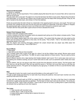 The Scouts Games Compendium
Richmond Hill Hand Ball
• 1 Soccer or volleyball.
Divide the group into two equal teams. Find a suitable playing field about the size of a soccer field, with an area to be
used as an end zone.
The play starts with a jump ball. The object is to move the ball down the field to score points. Players throw the ball to
their teammates, or run with the ball. Players may not take more than five steps while carrying the ball. If they do, the
ball is handed to the other team, who throws it in from the sidelines.
Points are scored when the ball is thrown to a teammate in the opposing team's end zone, and caught. The ball must
be thrown from outside the end zone into the end zone and caught by a teammate. If the ball is missed or dropped,
the opposing team gets a chance to move it out of their end zone. One point is scored for each catch.
The team with the most points after a given amount of time is declared the winner.
Sixteen Point Compass Game
• Sixteen cards with compass points marked
A circle is marked on the floor and sixteen cards are prepared each giving one of the sixteen compass points. These
cards are placed face down on a table.
Each of the sixteen players takes one of the cards at random. The umpire finds the player who has picked up the
North card and places him anywhere on the circle. On the words, "This is North - Fall in," the others take up their
appropriate places in the circle.
After the players have become thoroughly proficient the umpire should take any player (say ESE) place him
anywhere in the circle and say. "This is ESE-Fall in."
Sound Effects
• 1 tape player
• 1 tape with sounds that you have recorded
This is another game that is good at the start of a show if not all the children have arrived. Borrow some sound
effects records from your local library. The BBC do quite a large selection of these records. They are used by drama
clubs and film makers.
Record different sounds onto a tape leaving short breaks between each sound. Put in some easy ones such as a
dog barking and chickens clucking, but put in some hard ones as well, such as submarine asdic noises and music
boxes.
Tell the children, that you are going to play them sounds from the television and the cinema. The first person with
their hand up, will get the prize if they can say what the sound is. Tell them not to put their hand up until they are
certain what the sound is. This game can be played by any age group. A variation on this is to use the first few notes
of popular songs.
Stop
• 2 Large sets of cards, four cards in each set and the letters on the cards spell S T O P.
You get up eight people and stand four on each side of you facing the audience. Give each team member one of the
cards from their set of STOP cards.
To start with they should spell out STOP as viewed from the audience. The idea is that they have to rearrange
themselves to spell out the word that you tell them. The first team to finish each word are the winners. The words you
can have are STOP, TOPS, POST and SPOT. There is lots of room for fun here, try telling them to spell a word they
are already lined up spelling and see what happens.
The Limbo
• 1 Tape recorder with recorded music
• 1 Dowel, flat on 1 side, to act as a bar
• 2 Large clothes pegs or bulldog clips to balance the bar on
• 2 Upright stands
41
 