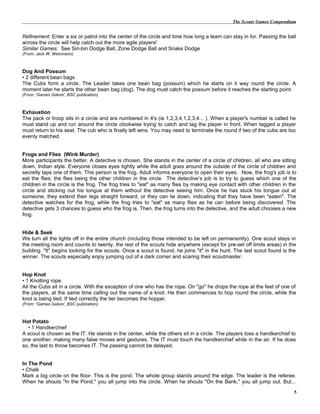 The Scouts Games Compendium
Refinement: Enter a six or patrol into the center of the circle and time how long a team can stay in for. Passing the ball
across the circle will help catch out the more agile players!
Similar Games: See Sin-bin Dodge Ball, Zone Dodge Ball and Snake Dodge
(From: Jack W. Weinmann)
Dog And Possum
• 2 different bean bags
The Cubs form a circle. The Leader takes one bean bag (possum) which he starts on it way round the circle. A
moment later he starts the other bean bag (dog). The dog must catch the possum before it reaches the starting point.
(From: 'Games Galore', BSC publication)
Exhaustion
The pack or troop sits in a circle and are numbered in 4's (ie 1,2,3,4,1,2,3,4... ). When a player's number is called he
must stand up and run around the circle clockwise trying to catch and tag the player in front. When tagged a player
must return to his seat. The cub who is finally left wins. You may need to terminate the round if two of the cubs are too
evenly matched.
Frogs and Flies (Wink Murder)
More participants the better. A detective is chosen. She stands in the center of a circle of children, all who are sitting
down, Indian style. Everyone closes eyes tightly while the adult goes around the outside of the circle of children and
secretly taps one of them. This person is the frog. Adult informs everyone to open their eyes. Now, the frog's job is to
eat the flies; the flies being the other children in the circle. The detective’s job is to try to guess which one of the
children in the circle is the frog. The frog tries to "eat" as many flies by making eye contact with other children in the
circle and sticking out his tongue at them without the detective seeing him. Once he has stuck his tongue out at
someone, they extend their legs straight forward, or they can lie down, indicating that they have been "eaten". The
detective watches for the frog, while the frog tries to "eat" as many flies as he can before being discovered. The
detective gets 3 chances to guess who the frog is. Then, the frog turns into the detective, and the adult chooses a new
frog.
Hide & Seek
We turn all the lights off in the entire church (including those intended to be left on permanently). One scout stays in
the meeting room and counts to twenty, the rest of the scouts hide anywhere (except for pre-set off limits areas) in the
building. "It" begins looking for the scouts. Once a scout is found, he joins "it" in the hunt. The last scout found is the
winner. The scouts especially enjoy jumping out of a dark corner and scaring their scoutmaster.
Hop Knot
• 1 Knotting rope
All the Cubs sit in a circle. With the exception of one who has the rope. On "go" he drops the rope at the feet of one of
the players, at the same time calling out the name of a knot. He then commences to hop round the circle, while the
knot is being tied. If tied correctly the tier becomes the hopper.
(From: 'Games Galore', BSC publication)
Hot Potato
• 1 Handkerchief
A scout is chosen as the IT. He stands in the center, while the others sit in a circle. The players toss a handkerchief to
one another; making many false moves and gestures. The IT must touch the handkerchief while in the air. If he does
so, the last to throw becomes IT. The passing cannot be delayed.
In The Pond
• Chalk
Mark a big circle on the floor. This is the pond. The whole group stands around the edge. The leader is the referee.
When he shouts "In the Pond," you all jump into the circle. When he shouts "On the Bank," you all jump out. But...
5
 