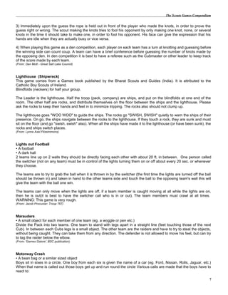 The Scouts Games Compendium
3) Immediately upon the guess the rope is held out in front of the player who made the knots, in order to prove the
guess right or wrong. The scout making the knots tries to fool his opponent by only making one knot, none, or several
knots in the time it should take to make one, in order to fool his opponent. His face can give the expression that his
hands are idle when they are actually busy or vice versa.
4) When playing this game as a den competition, each player on each team has a turn at knotting and guessing before
the winning side can count coup. A team can have a brief conference before guessing the number of knots made by
the opposing den. In den competition it is best to have a referee such as the Cubmaster or other leader to keep track
of the score made by each team.
(From: Dan Mott - Great Salt Lake Council)
Lighthouse (Shipwreck)
This game comes from a Games book published by the Bharat Scouts and Guides (India). It is attributed to the
Catholic Boy Scouts of Ireland.
Blindfolds (neckers) for half your group.
The Leader is the lighthouse. Half the troop (pack, company) are ships, and put on the blindfolds at one end of the
room. The other half are rocks, and distribute themselves on the floor between the ships and the lighthouse. Please
ask the rocks to keep their hands and feet in to minimize tripping. The rocks also should not clump up.
The lighthouse goes "WOO WOO" to guide the ships. The rocks go "SWISH, SWISH" quietly to warn the ships of their
presence. On go, the ships navigate between the rocks to the lighthouse. If they touch a rock, they are sunk and must
sit on the floor (and go "swish, swish" also). When all the ships have made it to the lighthouse (or have been sunk), the
rocks and ships switch places.
(From: Lynne Axel Fitzsimmons)
Lights out Football
• A football
• A dark hall
2 teams line up on 2 walls they should be directly facing each other with about 20 ft. in between. One person called
the switcher (not on any team) must be in control of the lights turning them on or off about every 20 sec. or whenever
they choose.
The teams are to try to grab the ball when it is thrown in by the switcher (the first time the lights are turned off the ball
should be thrown in) and taken in hand to the other teams side and touch the ball to the opposing team's wall this will
give the team with the ball one win.
The teams can only move when the lights are off, if a team member is caught moving at all while the lights are on,
then he is out(it is best to have the switcher call who is in or out). The team members must crawl at all times.
WARNING: This game is very rough.
(From: Jacob Procuniar; Troop 767)
Marauders
• A small object for each member of one team (eg. a woggle or pen etc.)
Divide the Pack into two teams. One team to stand with legs apart in a straight line (feet touching those of the next
Cub). In between each Cubs legs is a small object. The other team are the raiders and have to try to steal the objects,
without being caught. They can take them from any direction. The defender is not allowed to move his feet, but can try
to tag the raider below the elbow.
(From: 'Games Galore', BSC publication)
Motorway Crash
• A bean bag or a similar sized object
Boys sit in sixes in a circle. One boy from each six is given the name of a car (eg. Ford, Nissan, Rolls, Jaguar, etc.)
When that name is called out those boys get up and run round the circle Various calls are made that the boys have to
react to:
7
 