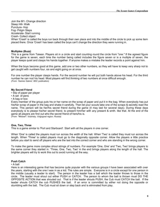 The Scouts Games Compendium
Join the M1- Change direction
Steep Hill- Walk
Puncture- Hop
Fog- Pidgin Steps
Accelerate- Start running
Crash- Collect object
When 'Crash' is called the boys run back through their own place and into the middle of the circle to pick up some item
placed there. Once 'Crash' has been called the boys can't change the direction they were running in.
Multiples (Buzz)
This is a game from Taiwan. Players sit in a circle and start counting round the circle from "one." If the agreed figure
for the game is seven, each time the number being called includes the figure seven or is a multiple of seven, the
player keeps quiet and clasps his hands together. If anyone makes a mistake the leader records a point against him.
When the boys become good at this game, add one or two other numbers, so they will have to keep very sharp not to
get caught with numbers four, six and eight going on at once.
For one number the player clasps hands. For the second number he will put both hands above his head. For the third
number he can nod his head. Most players will find thinking of two numbers at once difficult enough.
(From: 'Games Galore', BSC publication)
My Secret Friend
• Slip of paper per player
• A set of pens
• A bag or box
Every member of the group puts his or her name on the scrap of paper and put it in the bag. When everybody has put
his/her scrap of paper in the bag and shake it carefully. Then let your scouts take one of the scraps & secretly read the
name. This person will be her/his secret friend during the game (it may last for several days). During these days
everybody is to please his/her secret friend, to present him/her with any present & smth. like that. At the end of the
game all players are find out who the secret friend of hers/his is.
(From: "Weasel"; Volzhsky, Volgograd region, Russia)
One, Two, Three
This is a game similar to 'Port and Starboard'. Start with all the players in one corner.
When 'One' is called the players must run across the width of the hall. When 'Two' is called they must run across the
length. When 'Three' is called players must go to the diagonally opposite corner. Allow the players a little practice
before you start to send off players who are the last into the correct corner and who are standing in the wrong corner.
To make the game more complex shout strings of numbers. For example 'One, One' and 'Two, Two' brings players to
the same corner they started in. 'Three, One, Two, Two' in the end brings players along the length of the hall. The
brighter players will try to work this out to avoid running all the way.
Push Catch
• A ball
Here is an interesting game that has become quite popular with the various groups I have been associated with over
the years, starting with the one I was in as a kid. The rules are simple. Everyone is in a circle except for one person in
the middle (usually a leader to start). The person in the leader has a ball which the leader throws to those in the
circle. The leader must shout out either PUSH or CATCH. The person to whom the ball is thrown must DO THE
OPPOSITE ACTION that was shouted out. That is if the leader shouts PUSH, the Cub must CATCH the ball. If the
leader shouts CATCH the cub PUSHES the ball. If an error is committed by either not doing the opposite or
stumbling with the ball, The Cub must sit down or step back and is eliminated from play.
8
 