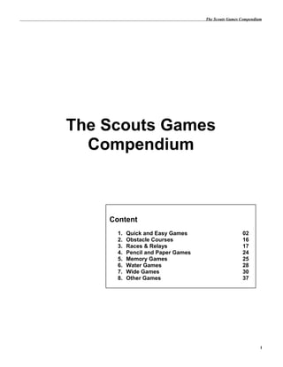 The Scouts Games Compendium
The Scouts Games
Compendium
1
Content
1. Quick and Easy Games 02
2. Obstacle Courses 16
3. Races & Relays 17
4. Pencil and Paper Games 24
5. Memory Games 25
6. Water Games 28
7. Wide Games 30
8. Other Games 37
 
