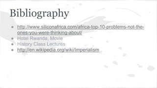 Bibliography
● http://www.siliconafrica.com/africa-top-10-problems-not-the-
ones-you-were-thinking-about/
● Hotel Rwanda, Movie
● History Class Lectures
● http://en.wikipedia.org/wiki/Imperialism
 