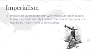 Imperialism
● Imperialism refers to the latin word Imperium, which means
to rule over territories. Its function is to extend the power of a
country by military force or colonization.
 