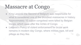 Massacre at Congo
● King Leopold the Second of Belgium was responsible for
what is considered one of the bloodiest massacres in history.
Approximately 10 million congolese were killed by Belgian
troops, which were after the riches of Congo.
● Leopold’s Policy of violent enforcement for brutal work
remains in modern day Congo, where militias rape, kill and
pillage as they like.
 