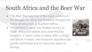 South Africa and the Boer War
● The Boer War was one of the major conflicts in
the struggle for Africa and therefore changed the
entire development of Southern Africa.
● The territory in which the modern country of
South Africa now stands was once the Zulu
Kingdom, a native union of tribes. After a Dutch
and British invasion, the kingdom’s populace was
greatly diminished and its resources taken to
Europe.
 