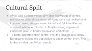 Cultural Split
● Africa was divided without any prior knowledge of ethnic,
religious or cultural clustering. Africans were not notified, and
in some cases, villages were divided and fell into different
zones of influence. This led to families being separated,
innocents killed in border skirmishes and others.
● To better ascertain their control over the local people, many
Europeans divided the population to better control them. This
further divided the African people.
 