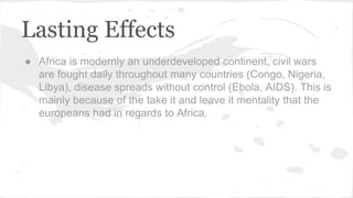 Lasting Effects
● Africa is modernly an underdeveloped continent, civil wars
are fought daily throughout many countries (Congo, Nigeria,
Libya), disease spreads without control (Ebola, AIDS). This is
mainly because of the take it and leave it mentality that the
europeans had in regards to Africa.
 