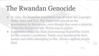 The Rwandan Genocide
● In 1994, the Rwandan population was divided into 3 groups:
Hutu, Tutsi and Twa. The Tutsi were placed on the
government by Europeans, even though they were a minority.
When the Europeans left, Hutus rose to power.
● Extremists within the Hutu Government blamed the Tutsis
for the country’s problems. Tutsis were murdered in their
homes and while attempting to flee. About a million people
died.
 