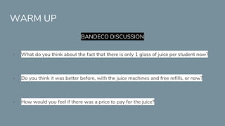 WARM UP
BANDECO DISCUSSION
- What do you think about the fact that there is only 1 glass of juice per student now?
- Do you think it was better before, with the juice machines and free refills, or now?
- How would you feel if there was a price to pay for the juice?
 