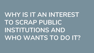 WHY IS IT AN INTEREST
TO SCRAP PUBLIC
INSTITUTIONS AND
WHO WANTS TO DO IT?
 