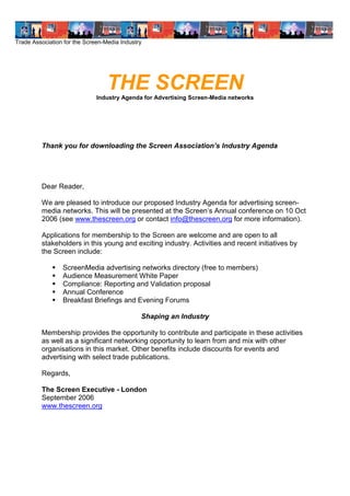 Trade Association for the Screen-Media Industry




                                  THE SCREEN
                              Industry Agenda for Advertising Screen-Media networks




         Thank you for downloading the Screen Association’ Id sr A e d
                                                         sn u t g n a
                                                               y




         Dear Reader,

         We are pleased to introduce our proposed Industry Agenda for advertising screen-
         media networks. This wl epe e tda teS re ’A n a c nee c o 1 O t
                                ib rs ne th ce n n u lo frn e n 0 c
                                 l                          s
         2006 (see www.thescreen.org or contact info@thescreen.org for more information).

         Applications for membership to the Screen are welcome and are open to all
         stakeholders in this young and exciting industry. Activities and recent initiatives by
         the Screen include:

                ScreenMedia advertising networks directory (free to members)
                Audience Measurement White Paper
                Compliance: Reporting and Validation proposal
                Annual Conference
                Breakfast Briefings and Evening Forums

                                              Shaping an Industry

         Membership provides the opportunity to contribute and participate in these activities
         as well as a significant networking opportunity to learn from and mix with other
         organisations in this market. Other benefits include discounts for events and
         advertising with select trade publications.

         Regards,

         The Screen Executive - London
         September 2006
         www.thescreen.org
 