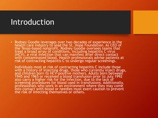 Introduction
• Rodney Goodie leverages over two decades of experience in the
health care industry to lead the St. Hope Foundation. As CEO of
the Texas-based nonprofit, Rodney Goodie oversees teams that
treat a broad array of conditions, including hepatitis C virus
(HCV), a viral infection that can manifest after direct contact
with contaminated blood. Health professionals advise patients at
risk of contracting hepatitis C to undergo regular screenings.
Individuals most at risk of contracting hepatitis C include those
with a history of injecting drugs, those who currently inject drugs,
and children born to HCV-positive mothers. Adults born between
1945 and 1965 or received a blood transfusion prior to July 1992
also carry a higher risk for the infection, due to the lack of
screening procedures for blood used in transfusions. Additionally,
professionals who work in an environment where they may come
into contact with blood or needles must exert caution to prevent
the risk of infecting themselves or others.
 