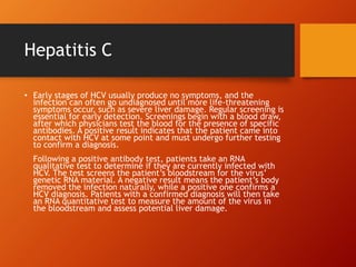 Hepatitis C
• Early stages of HCV usually produce no symptoms, and the
infection can often go undiagnosed until more life-threatening
symptoms occur, such as severe liver damage. Regular screening is
essential for early detection. Screenings begin with a blood draw,
after which physicians test the blood for the presence of specific
antibodies. A positive result indicates that the patient came into
contact with HCV at some point and must undergo further testing
to confirm a diagnosis.
Following a positive antibody test, patients take an RNA
qualitative test to determine if they are currently infected with
HCV. The test screens the patient’s bloodstream for the virus’
genetic RNA material. A negative result means the patient’s body
removed the infection naturally, while a positive one confirms a
HCV diagnosis. Patients with a confirmed diagnosis will then take
an RNA quantitative test to measure the amount of the virus in
the bloodstream and assess potential liver damage.
 