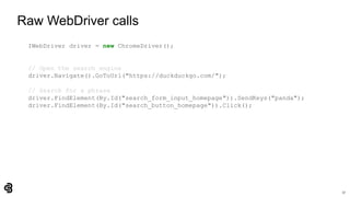 17
Raw WebDriver calls
IWebDriver driver = new ChromeDriver();
// Open the search engine
driver.Navigate().GoToUrl("https://duckduckgo.com/");
// Search for a phrase
driver.FindElement(By.Id("search_form_input_homepage")).SendKeys("panda");
driver.FindElement(By.Id("search_button_homepage")).Click();
 