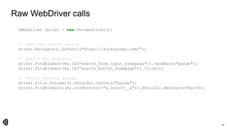 18
Raw WebDriver calls
IWebDriver driver = new ChromeDriver();
// Open the search engine
driver.Navigate().GoToUrl("https://duckduckgo.com/");
// Search for a phrase
driver.FindElement(By.Id("search_form_input_homepage")).SendKeys("panda");
driver.FindElement(By.Id("search_button_homepage")).Click();
// Verify results appear
driver.Title.ToLower().Should().Contain("panda");
driver.FindElements(By.CssSelector("a.result__a")).Should().BeGreaterThan(0);
 