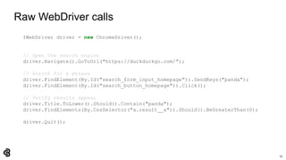 19
Raw WebDriver calls
IWebDriver driver = new ChromeDriver();
// Open the search engine
driver.Navigate().GoToUrl("https://duckduckgo.com/");
// Search for a phrase
driver.FindElement(By.Id("search_form_input_homepage")).SendKeys("panda");
driver.FindElement(By.Id("search_button_homepage")).Click();
// Verify results appear
driver.Title.ToLower().Should().Contain("panda");
driver.FindElements(By.CssSelector("a.result__a")).Should().BeGreaterThan(0);
driver.Quit();
 