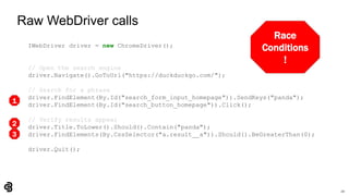 20
Raw WebDriver calls
IWebDriver driver = new ChromeDriver();
// Open the search engine
driver.Navigate().GoToUrl("https://duckduckgo.com/");
// Search for a phrase
driver.FindElement(By.Id("search_form_input_homepage")).SendKeys("panda");
driver.FindElement(By.Id("search_button_homepage")).Click();
// Verify results appear
driver.Title.ToLower().Should().Contain("panda");
driver.FindElements(By.CssSelector("a.result__a")).Should().BeGreaterThan(0);
driver.Quit();
Race
Conditions
!
1
2
3
 