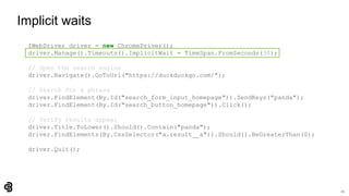 21
Implicit waits
IWebDriver driver = new ChromeDriver();
driver.Manage().Timeouts().ImplicitWait = TimeSpan.FromSeconds(30);
// Open the search engine
driver.Navigate().GoToUrl("https://duckduckgo.com/");
// Search for a phrase
driver.FindElement(By.Id("search_form_input_homepage")).SendKeys("panda");
driver.FindElement(By.Id("search_button_homepage")).Click();
// Verify results appear
driver.Title.ToLower().Should().Contain("panda");
driver.FindElements(By.CssSelector("a.result__a")).Should().BeGreaterThan(0);
driver.Quit();
 