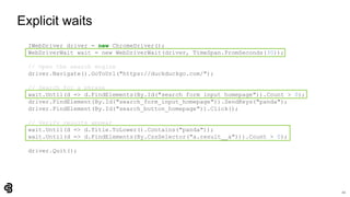 22
Explicit waits
IWebDriver driver = new ChromeDriver();
WebDriverWait wait = new WebDriverWait(driver, TimeSpan.FromSeconds(30));
// Open the search engine
driver.Navigate().GoToUrl("https://duckduckgo.com/");
// Search for a phrase
wait.Until(d => d.FindElements(By.Id("search_form_input_homepage")).Count > 0);
driver.FindElement(By.Id("search_form_input_homepage")).SendKeys("panda");
driver.FindElement(By.Id("search_button_homepage")).Click();
// Verify results appear
wait.Until(d => d.Title.ToLower().Contains("panda"));
wait.Until(d => d.FindElements(By.CssSelector("a.result__a"))).Count > 0);
driver.Quit();
 