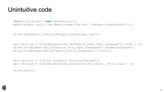 24
Unintuitive code
IWebDriver driver = new ChromeDriver();
WebDriverWait wait = new WebDriverWait(driver, TimeSpan.FromSeconds(30));
driver.Navigate().GoToUrl("https://duckduckgo.com/");
wait.Until(d => d.FindElements(By.Id("search_form_input_homepage")).Count > 0);
driver.FindElement(By.Id("search_form_input_homepage")).SendKeys("panda");
driver.FindElement(By.Id("search_button_homepage")).Click();
wait.Until(d => d.Title.ToLower().Contains("panda"));
wait.Until(d => d.FindElements(By.CssSelector("a.result__a"))).Count > 0);
driver.Quit();
 