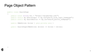 27
Page Object Pattern
public class SearchPage
{
public const string Url = "https://duckduckgo.com/";
public static By SearchInput => By.Id("search_form_input_homepage");
public static By SearchButton => By.Id("search_button_homepage");
public IWebDriver Driver { get; private set; }
public SearchPage(IWebDriver driver) => Driver = driver;
}
 
