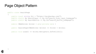 28
Page Object Pattern
public class SearchPage
{
public const string Url = "https://duckduckgo.com/";
public static By SearchInput => By.Id("search_form_input_homepage");
public static By SearchButton => By.Id("search_button_homepage");
public IWebDriver Driver { get; private set; }
public SearchPage(IWebDriver driver) => Driver = driver;
public void Load() => Driver.Navigate().GoToUrl(Url);
}
 