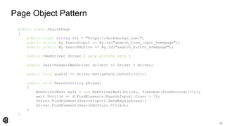 29
Page Object Pattern
public class SearchPage
{
public const string Url = "https://duckduckgo.com/";
public static By SearchInput => By.Id("search_form_input_homepage");
public static By SearchButton => By.Id("search_button_homepage");
public IWebDriver Driver { get; private set; }
public SearchPage(IWebDriver driver) => Driver = driver;
public void Load() => Driver.Navigate().GoToUrl(Url);
public void Search(string phrase)
{
WebDriverWait wait = new WebDriverWait(Driver, TimeSpan.FromSeconds(30));
wait.Until(d => d.FindElements(SearchInput).Count > 0);
Driver.FindElement(SearchInput).SendKeys(phrase);
Driver.FindElement(SearchButton).Click();
}
}
 