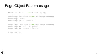 31
Page Object Pattern usage
IWebDriver driver = new ChromeDriver();
SearchPage searchPage = new SearchPage(driver);
searchPage.Load();
searchPage.Search(“panda”);
ResultPage resultPage = new ResultPage(driver);
resultPage.WaitForTitle(“panda”);
resultPage.WaitForResultLinks();
driver.Quit();
 