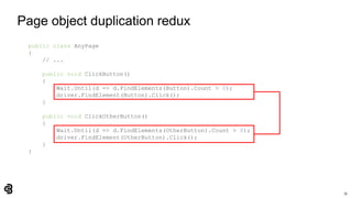 35
Page object duplication redux
public class AnyPage
{
// ...
public void ClickButton()
{
Wait.Until(d => d.FindElements(Button).Count > 0);
driver.FindElement(Button).Click();
}
public void ClickOtherButton()
{
Wait.Until(d => d.FindElements(OtherButton).Count > 0);
driver.FindElement(OtherButton).Click();
}
}
 