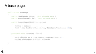 38
A base page
public class BasePage
{
public IWebDriver Driver { get; private set; }
public WebDriverWait Wait { get; private set; }
public SearchPage(IWebDriver driver)
{
Driver = driver;
Wait = new WebDriverWait(Driver, TimeSpan.FromSeconds(30));
}
protected void Click(By locator)
{
Wait.Until(d => d.FindElements(locator).Count > 0);
driver.FindElement(locator).Click();
}
}
 