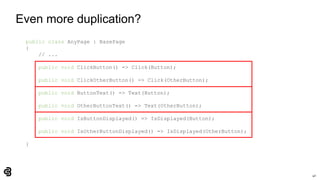 40
Even more duplication?
public class AnyPage : BasePage
{
// ...
public void ClickButton() => Click(Button);
public void ClickOtherButton() => Click(OtherButton);
public void ButtonText() => Text(Button);
public void OtherButtonText() => Text(OtherButton);
public void IsButtonDisplayed() => IsDisplayed(Button);
public void IsOtherButtonDisplayed() => IsDisplayed(OtherButton);
}
 