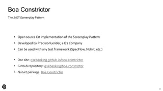 51
Boa Constrictor
• Open source C# implementation of the Screenplay Pattern
• Developed by PrecisionLender, a Q2 Company
• Can be used with any test framework (SpecFlow, NUnit, etc.)
• Doc site: q2ebanking.github.io/boa-constrictor
• GitHub repository: q2ebanking/boa-constrictor
• NuGet package: Boa.Constrictor
The .NET Screenplay Pattern
 