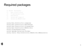 53
Required packages
// NuGet Packages:
// Boa.Constrictor
// FluentAssertions
// RestSharp
// Selenium.Support
// Selenium.WebDriver
using Boa.Constrictor.Logging;
using Boa.Constrictor.RestSharp;
using Boa.Constrictor.Screenplay;
using Boa.Constrictor.WebDriver;
using FluentAssertions;
using OpenQA.Selenium.Chrome;
using static Boa.Constrictor.WebDriver.WebLocator;
 