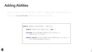 56
Adding Abilities
IActor actor = new Actor(name: "Andy", logger: new ConsoleLogger());
actor.Can(BrowseTheWeb.With(new ChromeDriver()));
public class BrowseTheWeb : IAbility
{
public IWebDriver WebDriver { get; }
private BrowseTheWeb(IWebDriver driver) =>
WebDriver = driver;
public static BrowseTheWeb With(IWebDriver driver) =>
new BrowseTheWeb(driver);
}
 