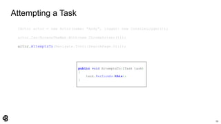 59
Attempting a Task
IActor actor = new Actor(name: "Andy", logger: new ConsoleLogger());
actor.Can(BrowseTheWeb.With(new ChromeDriver()));
actor.AttemptsTo(Navigate.ToUrl(SearchPage.Url));
public void AttemptsTo(ITask task)
{
task.PerformAs(this);
}
 